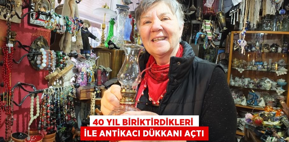 40 YIL BİRİKTİRDİKLERİ İLE ANTİKACI DÜKKANI AÇTI