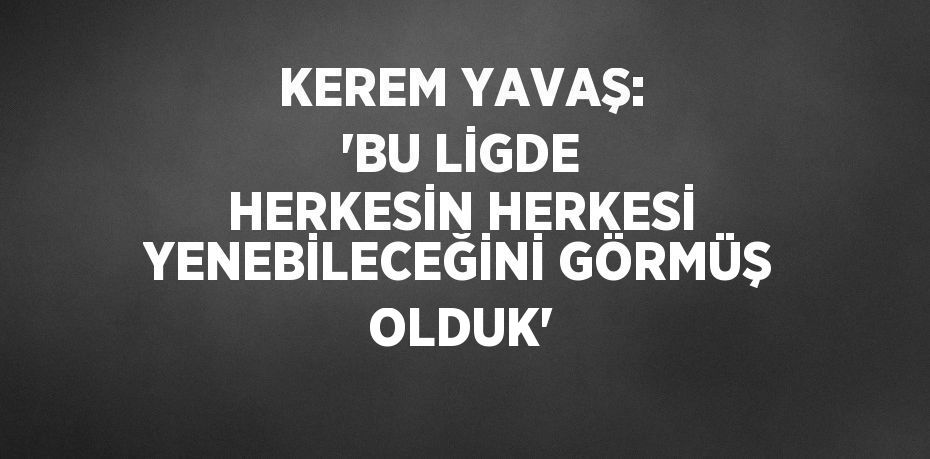 KEREM YAVAŞ: 'BU LİGDE HERKESİN HERKESİ YENEBİLECEĞİNİ GÖRMÜŞ OLDUK'