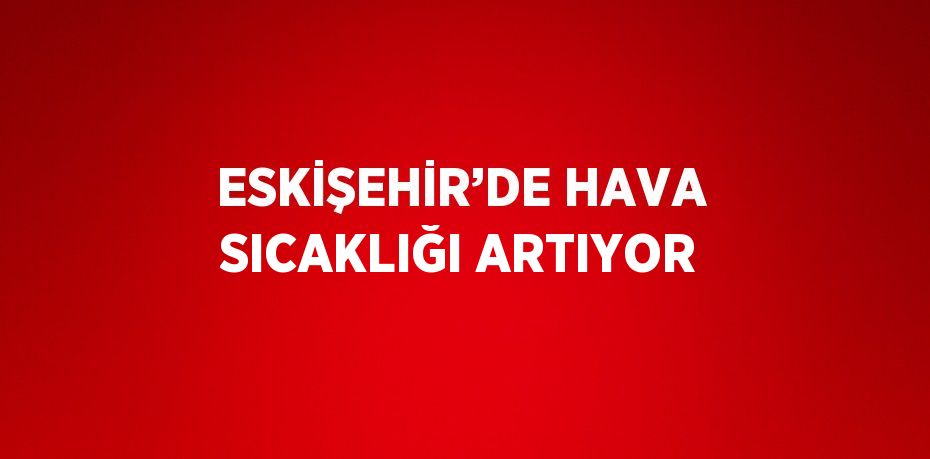 ESKİŞEHİR’DE HAVA SICAKLIĞI ARTIYOR