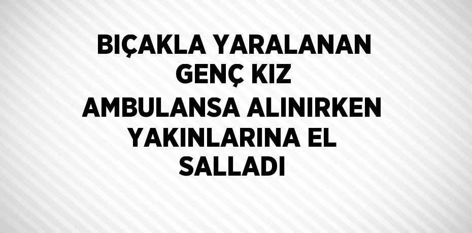 BIÇAKLA YARALANAN GENÇ KIZ AMBULANSA ALINIRKEN YAKINLARINA EL SALLADI