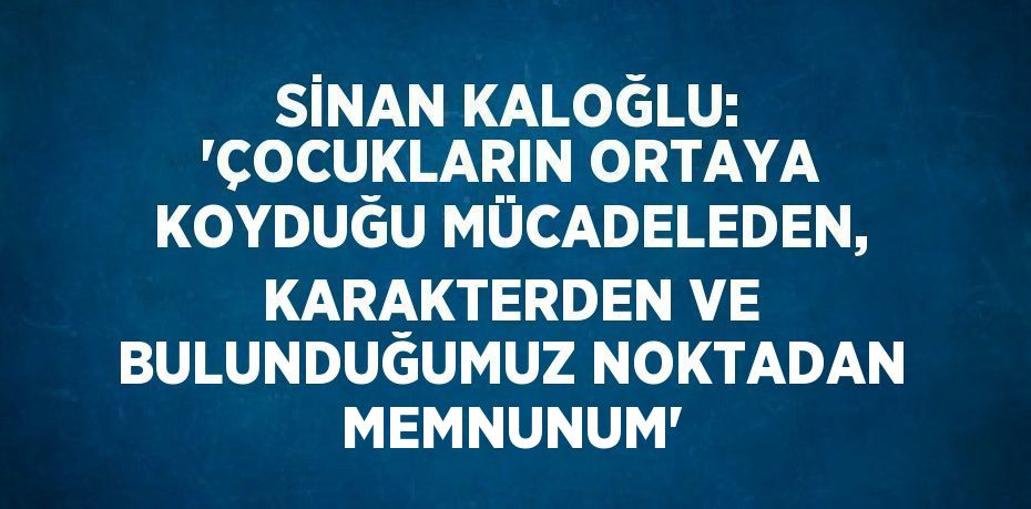 SİNAN KALOĞLU: 'ÇOCUKLARIN ORTAYA KOYDUĞU MÜCADELEDEN, KARAKTERDEN VE BULUNDUĞUMUZ NOKTADAN MEMNUNUM'