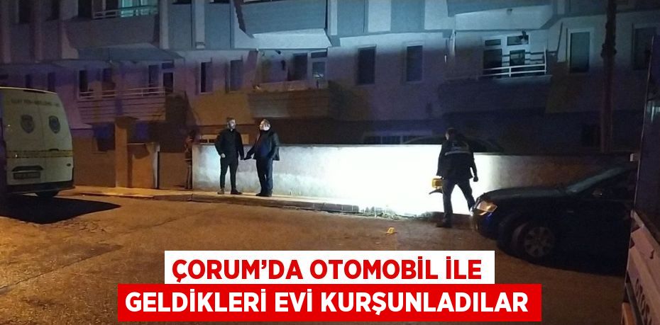 ÇORUM’DA OTOMOBİL İLE GELDİKLERİ EVİ KURŞUNLADILAR