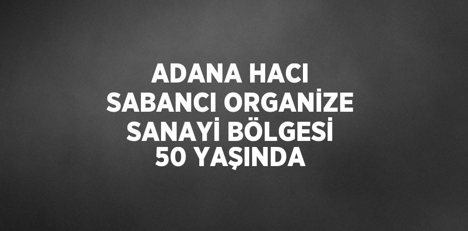 ADANA HACI SABANCI ORGANİZE SANAYİ BÖLGESİ 50 YAŞINDA