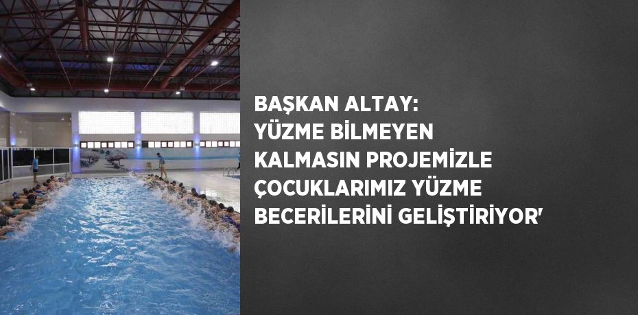 BAŞKAN ALTAY: YÜZME BİLMEYEN KALMASIN PROJEMİZLE ÇOCUKLARIMIZ YÜZME BECERİLERİNİ GELİŞTİRİYOR'