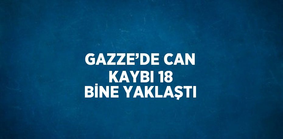 GAZZE’DE CAN KAYBI 18 BİNE YAKLAŞTI