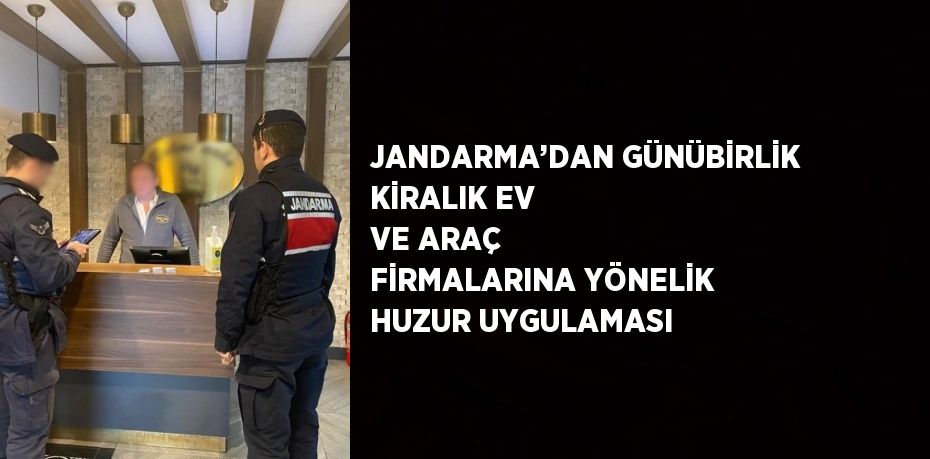 JANDARMA’DAN GÜNÜBİRLİK KİRALIK EV VE ARAÇ FİRMALARINA YÖNELİK HUZUR UYGULAMASI