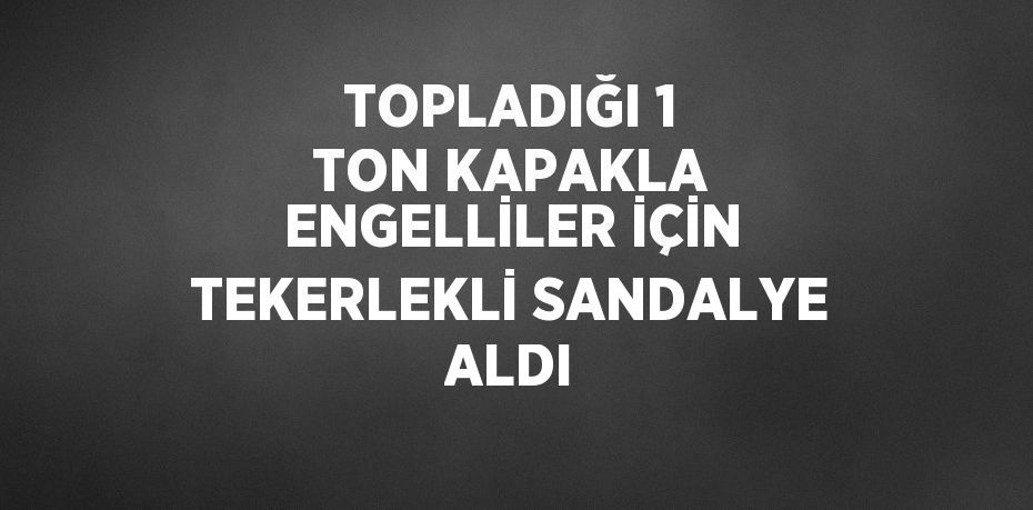 TOPLADIĞI 1 TON KAPAKLA ENGELLİLER İÇİN TEKERLEKLİ SANDALYE ALDI