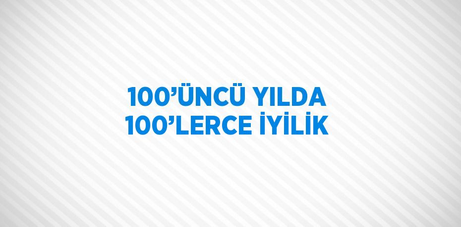 100’ÜNCÜ YILDA 100’LERCE İYİLİK