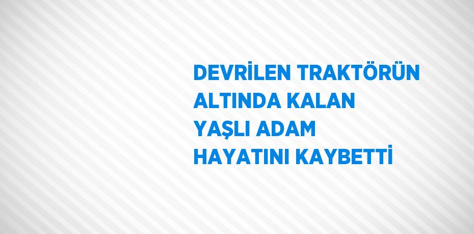 DEVRİLEN TRAKTÖRÜN ALTINDA KALAN YAŞLI ADAM HAYATINI KAYBETTİ