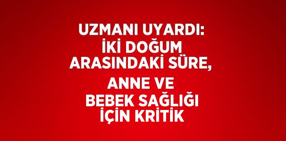 UZMANI UYARDI: İKİ DOĞUM ARASINDAKİ SÜRE, ANNE VE BEBEK SAĞLIĞI İÇİN KRİTİK