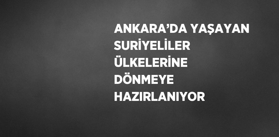 ANKARA’DA YAŞAYAN SURİYELİLER ÜLKELERİNE DÖNMEYE HAZIRLANIYOR