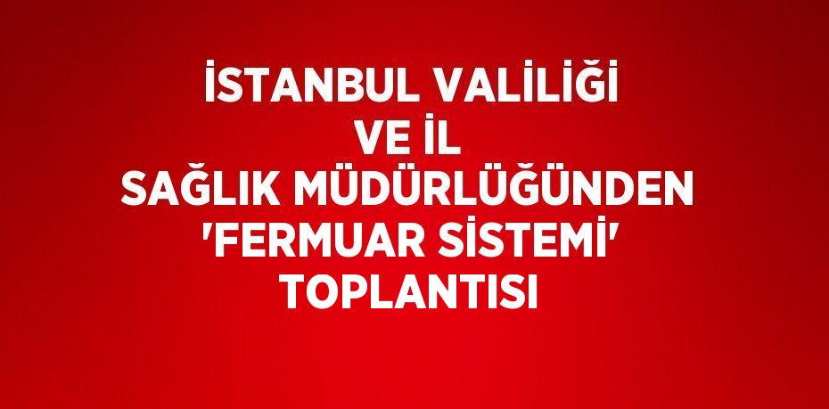 İSTANBUL VALİLİĞİ VE İL SAĞLIK MÜDÜRLÜĞÜNDEN 'FERMUAR SİSTEMİ' TOPLANTISI