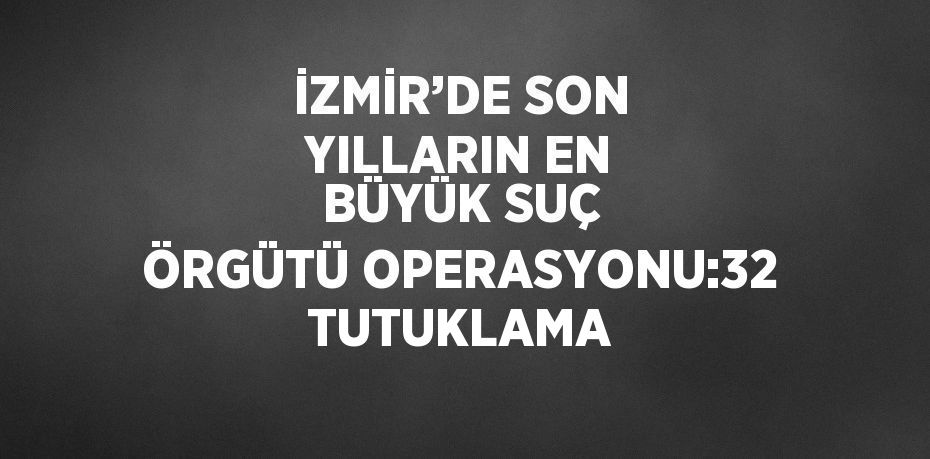 İZMİR’DE SON YILLARIN EN BÜYÜK SUÇ ÖRGÜTÜ OPERASYONU:32 TUTUKLAMA