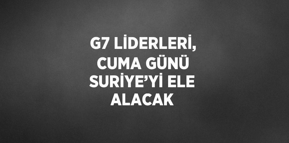 G7 LİDERLERİ, CUMA GÜNÜ SURİYE’Yİ ELE ALACAK