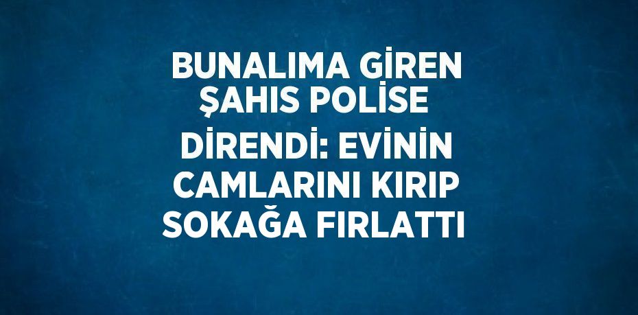 BUNALIMA GİREN ŞAHIS POLİSE DİRENDİ: EVİNİN CAMLARINI KIRIP SOKAĞA FIRLATTI