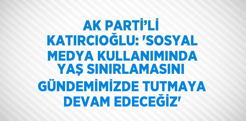 AK PARTİ’Lİ KATIRCIOĞLU: 'SOSYAL MEDYA KULLANIMINDA YAŞ SINIRLAMASINI GÜNDEMİMİZDE TUTMAYA DEVAM EDECEĞİZ'