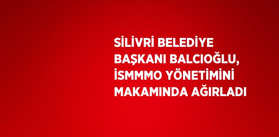 SİLİVRİ BELEDİYE BAŞKANI BALCIOĞLU, İSMMMO YÖNETİMİNİ MAKAMINDA AĞIRLADI