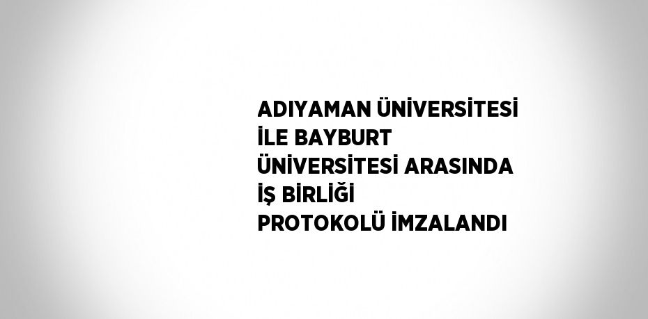 ADIYAMAN ÜNİVERSİTESİ İLE BAYBURT ÜNİVERSİTESİ ARASINDA İŞ BİRLİĞİ PROTOKOLÜ İMZALANDI