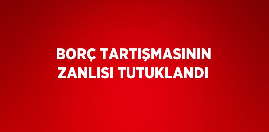 BORÇ TARTIŞMASININ ZANLISI TUTUKLANDI