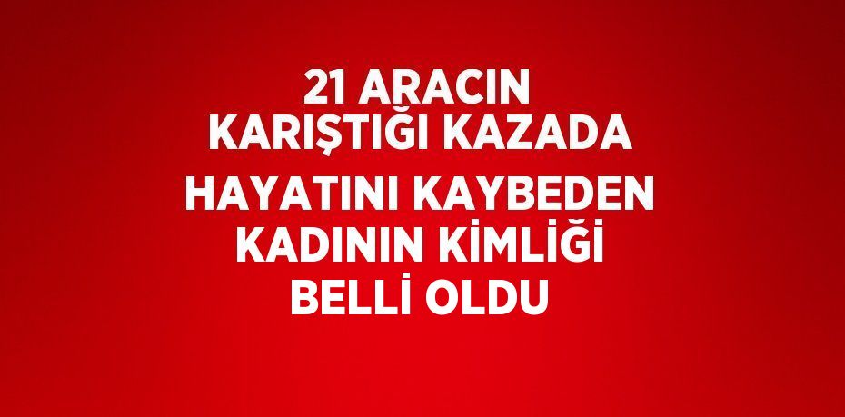 21 ARACIN KARIŞTIĞI KAZADA HAYATINI KAYBEDEN KADININ KİMLİĞİ BELLİ OLDU