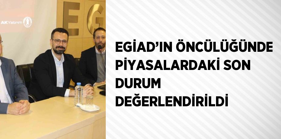 EGİAD’IN ÖNCÜLÜĞÜNDE PİYASALARDAKİ SON DURUM DEĞERLENDİRİLDİ