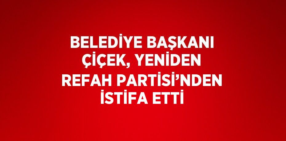 BELEDİYE BAŞKANI ÇİÇEK, YENİDEN REFAH PARTİSİ’NDEN İSTİFA ETTİ