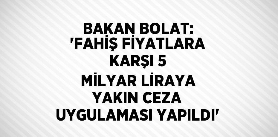 BAKAN BOLAT: 'FAHİŞ FİYATLARA KARŞI 5 MİLYAR LİRAYA YAKIN CEZA UYGULAMASI YAPILDI'