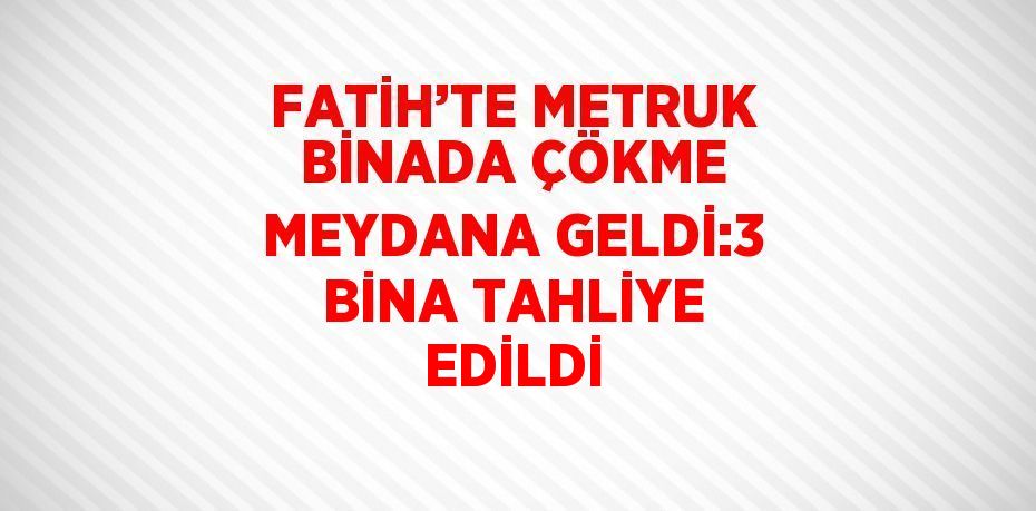 FATİH’TE METRUK BİNADA ÇÖKME MEYDANA GELDİ:3 BİNA TAHLİYE EDİLDİ