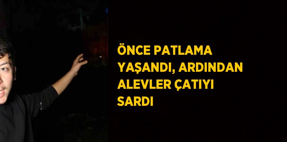 ÖNCE PATLAMA YAŞANDI, ARDINDAN ALEVLER ÇATIYI SARDI