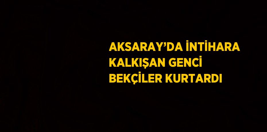 AKSARAY’DA İNTİHARA KALKIŞAN GENCİ BEKÇİLER KURTARDI