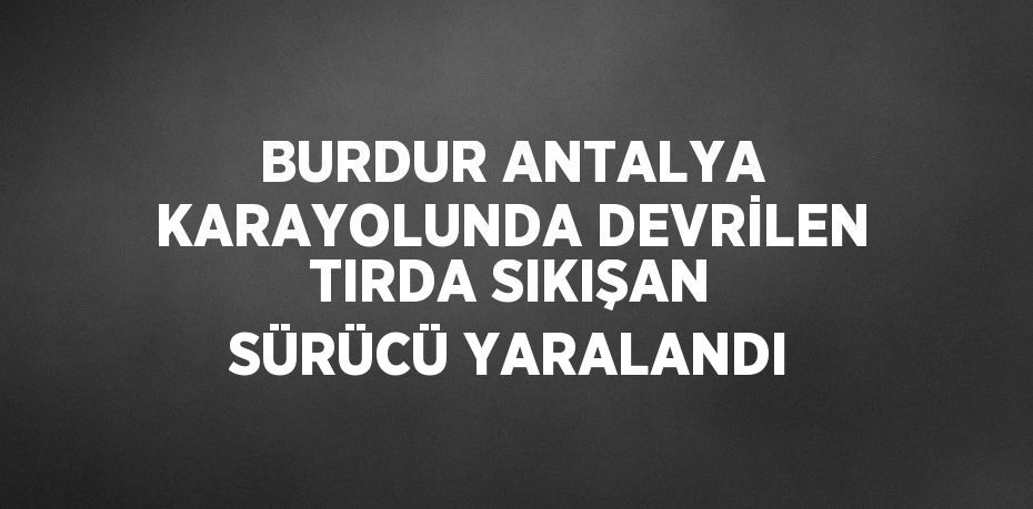 BURDUR ANTALYA KARAYOLUNDA DEVRİLEN TIRDA SIKIŞAN SÜRÜCÜ YARALANDI