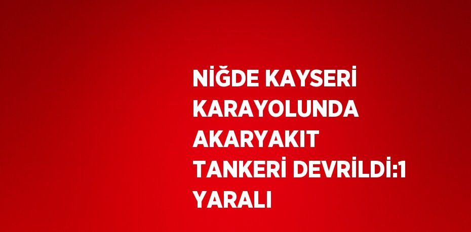 NİĞDE KAYSERİ KARAYOLUNDA AKARYAKIT TANKERİ DEVRİLDİ:1 YARALI