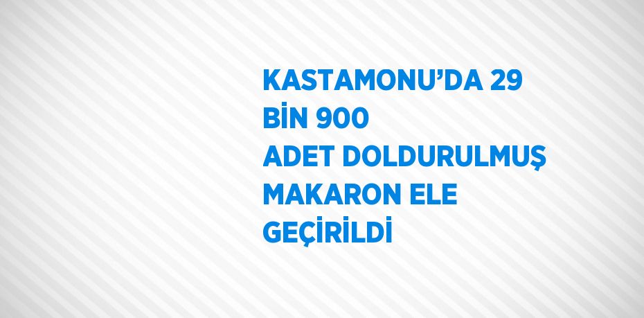 KASTAMONU’DA 29 BİN 900 ADET DOLDURULMUŞ MAKARON ELE GEÇİRİLDİ