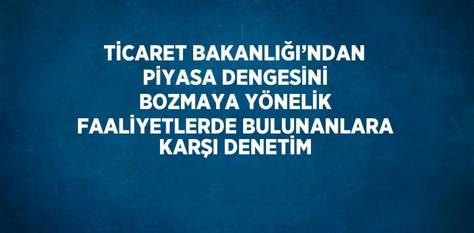 TİCARET BAKANLIĞI’NDAN PİYASA DENGESİNİ BOZMAYA YÖNELİK FAALİYETLERDE BULUNANLARA KARŞI DENETİM