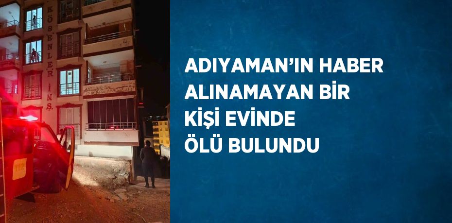 ADIYAMAN’IN HABER ALINAMAYAN BİR KİŞİ EVİNDE ÖLÜ BULUNDU