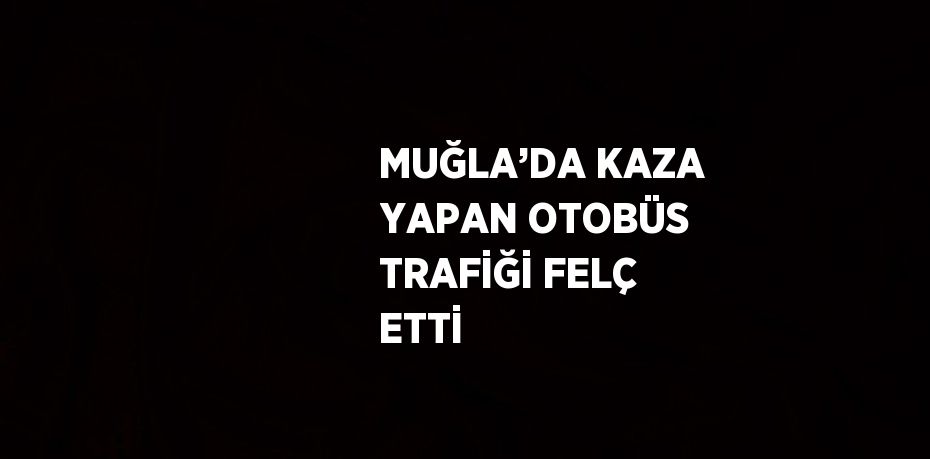 MUĞLA’DA KAZA YAPAN OTOBÜS TRAFİĞİ FELÇ ETTİ