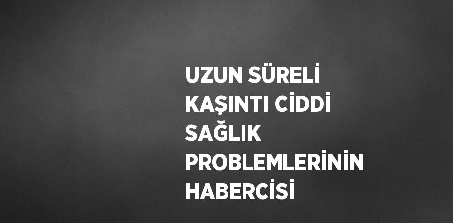 UZUN SÜRELİ KAŞINTI CİDDİ SAĞLIK PROBLEMLERİNİN HABERCİSİ