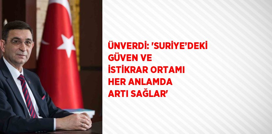 ÜNVERDİ: 'SURİYE’DEKİ GÜVEN VE İSTİKRAR ORTAMI HER ANLAMDA ARTI SAĞLAR'