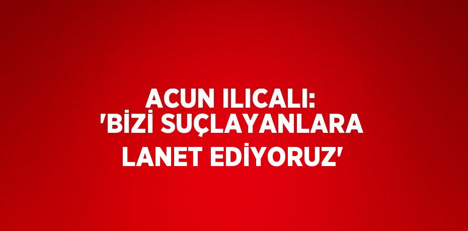 ACUN ILICALI: 'BİZİ SUÇLAYANLARA LANET EDİYORUZ'