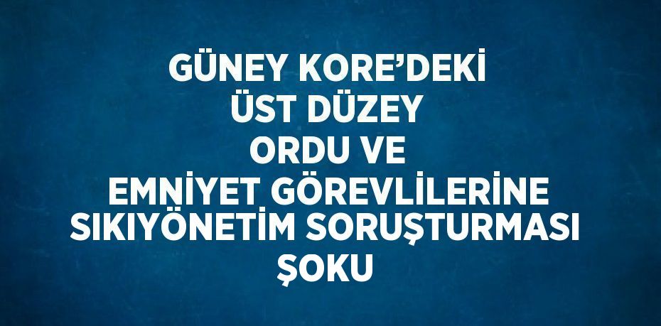 GÜNEY KORE’DEKİ ÜST DÜZEY ORDU VE EMNİYET GÖREVLİLERİNE SIKIYÖNETİM SORUŞTURMASI ŞOKU