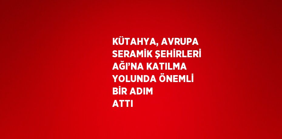 KÜTAHYA, AVRUPA SERAMİK ŞEHİRLERİ AĞI’NA KATILMA YOLUNDA ÖNEMLİ BİR ADIM ATTI