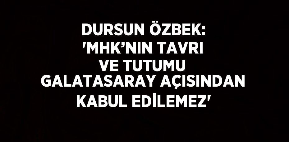 DURSUN ÖZBEK: 'MHK’NIN TAVRI VE TUTUMU GALATASARAY AÇISINDAN KABUL EDİLEMEZ'