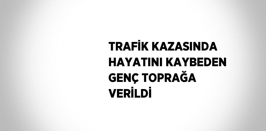 TRAFİK KAZASINDA HAYATINI KAYBEDEN GENÇ TOPRAĞA VERİLDİ