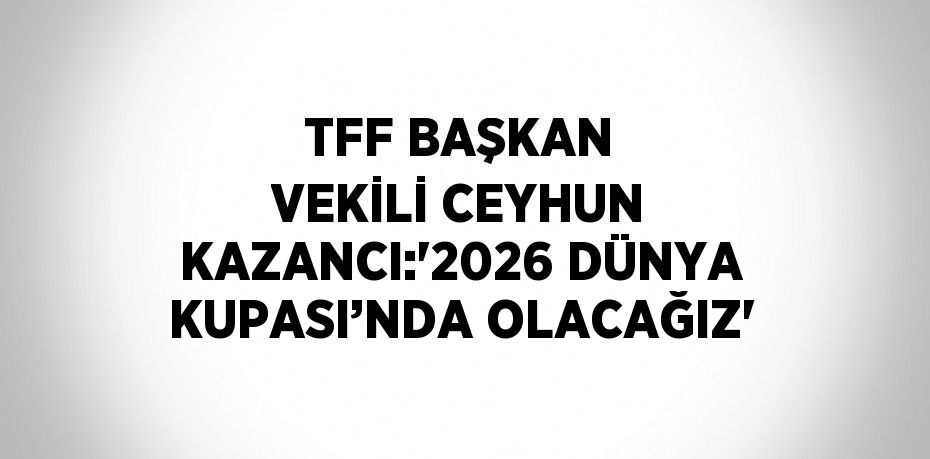 TFF BAŞKAN VEKİLİ CEYHUN KAZANCI:'2026 DÜNYA KUPASI’NDA OLACAĞIZ'