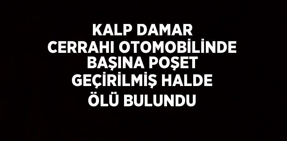 KALP DAMAR CERRAHI OTOMOBİLİNDE BAŞINA POŞET GEÇİRİLMİŞ HALDE ÖLÜ BULUNDU