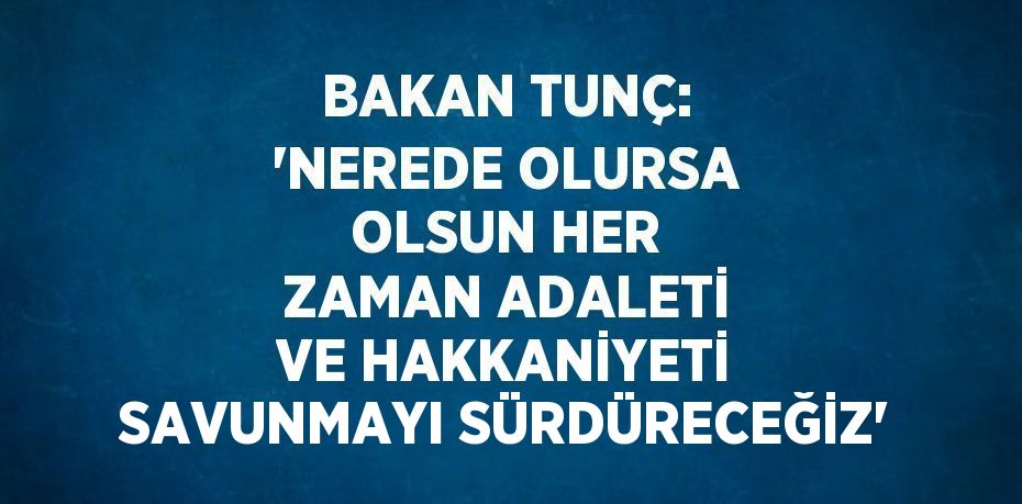 BAKAN TUNÇ: 'NEREDE OLURSA OLSUN HER ZAMAN ADALETİ VE HAKKANİYETİ SAVUNMAYI SÜRDÜRECEĞİZ'