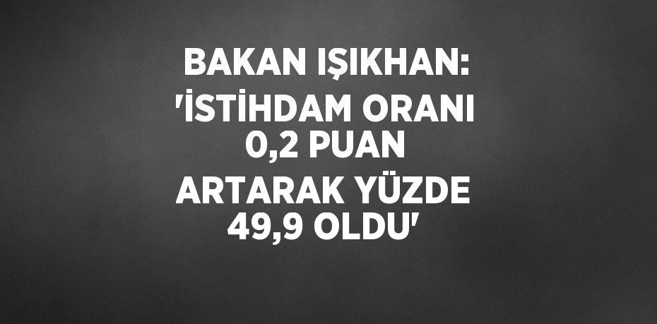 BAKAN IŞIKHAN: 'İSTİHDAM ORANI 0,2 PUAN ARTARAK YÜZDE 49,9 OLDU'