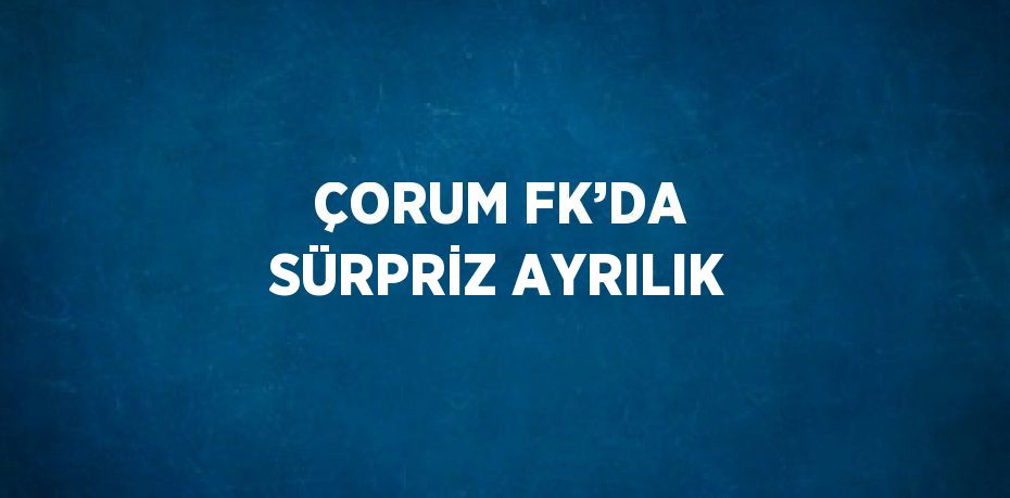 ÇORUM FK’DA SÜRPRİZ AYRILIK