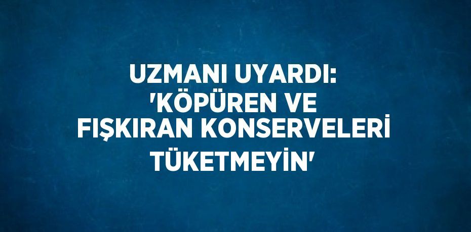 UZMANI UYARDI: 'KÖPÜREN VE FIŞKIRAN KONSERVELERİ TÜKETMEYİN'