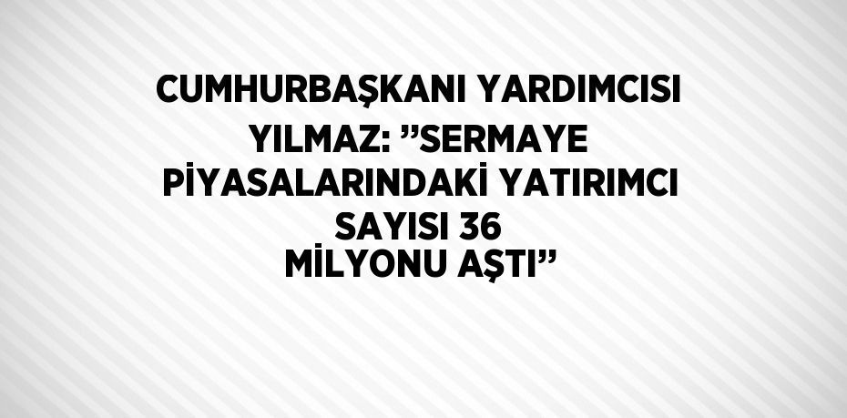 CUMHURBAŞKANI YARDIMCISI YILMAZ: ’’SERMAYE PİYASALARINDAKİ YATIRIMCI SAYISI 36 MİLYONU AŞTI’’